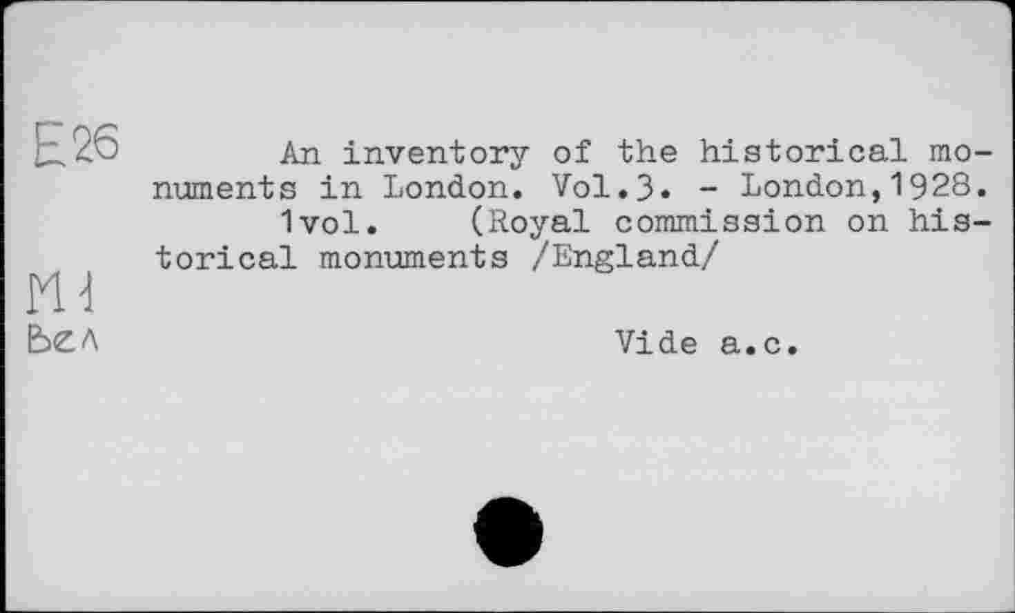 ﻿Е26
Ье л
An inventory of the historical monuments in London. Vol.3* - London,1928.
1vol. (Royal commission on historical monuments /England/
Vide a.c.